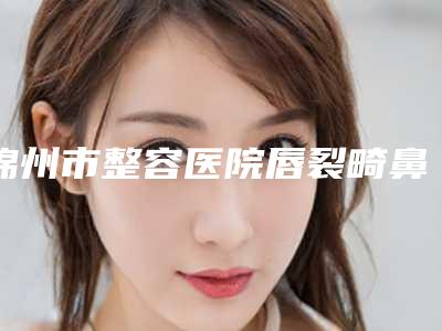 锦州市整容医院唇裂畸鼻修复哪家名气高-唇裂畸鼻修复大概费用大致是多少