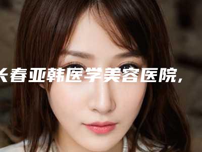 长春亚韩医学美容医院,长春铭誉医疗美容诊所你比较中意哪一家
