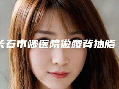长春市哪医院做腰背抽脂手术-吉林大学第一医院整形科名单实力现场一一公布