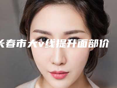 长春市大v线提升面部价格价位表珍贵一手曝光-长春市大v线提升面部价格为什么会那么高呢