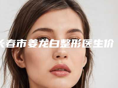 长春市姜龙白整形医生价格(价目)表医疗升级