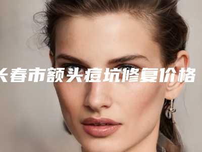 长春市额头痘坑修复价格(价目)表2025及专家一览(长春市额头痘坑修复手术修复费用)