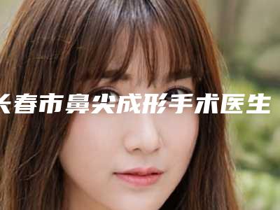 长春市鼻尖成形手术医生上榜名单的大型-朴永男医生技术效果好