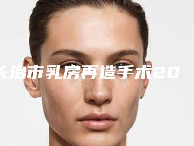 长治市乳房再造手术2025修复类价格（费用）在线一览-长治市乳房再造手术大概需要费用是多少