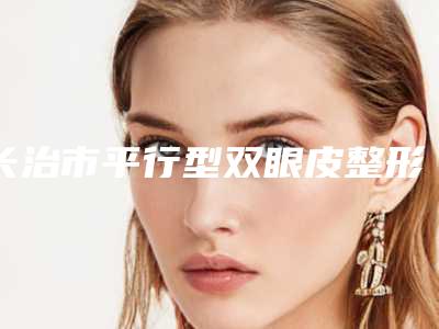 长治市平行型双眼皮整形科价格表2025版详细整形收费区间在此-长治市平行型双眼皮价格行情