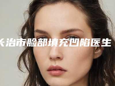 长治市脸部填充凹陷医生排行快来挑选(吴建斌医生权威的医生种草)