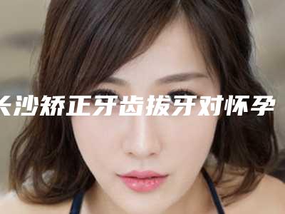 长沙矫正牙齿拔牙对怀孕的影响大吗