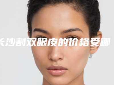 长沙割双眼皮的价格受哪些因素影响(长沙做双眼皮大概什么价格)