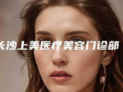 长沙上美医疗美容门诊部价格价位表详细一览附发际线脱毛手术案例
