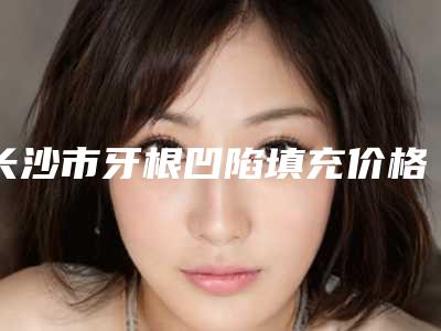 长沙市牙根凹陷填充价格(费用)清单一览(牙根凹陷填充均价为:3123元)
