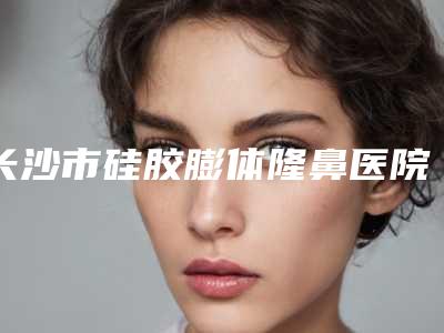 长沙市硅胶膨体隆鼻医院口碑排行榜前十名敲定(长沙市硅胶膨体隆鼻整形医院)