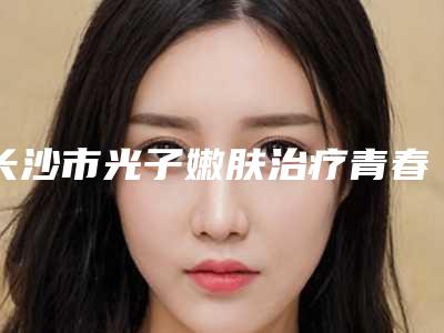长沙市光子嫩肤治疗青春痘整型医院-长沙市光子嫩肤治疗青春痘医院排名top10名单全新汇总