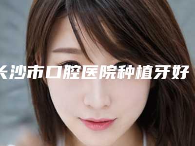 长沙市口腔医院种植牙好吗-价位表大势价目曝光