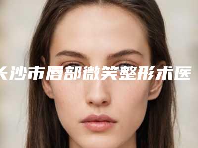 长沙市唇部微笑整形术医院上榜清单前十哪家更正规(长沙市唇部微笑整形术整形医院)