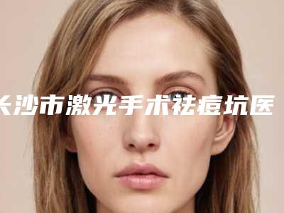 长沙市激光手术祛痘坑医生排名前10口碑深究-长沙市激光手术祛痘坑整形医生