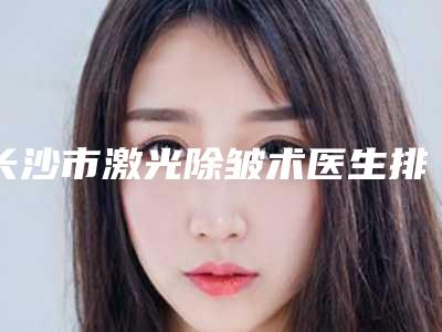 长沙市激光除皱术医生排名榜十强实力详解-长沙市激光除皱术整形医生