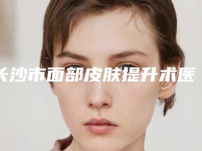 长沙市面部皮肤提升术医院排名前十名口碑深究-长沙德尔美客医疗整形美容门诊部