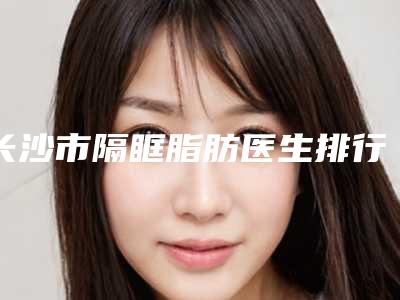 长沙市隔眶脂肪医生排行十强明细分享-姚耀星医生水平高_关键服务也很奈斯