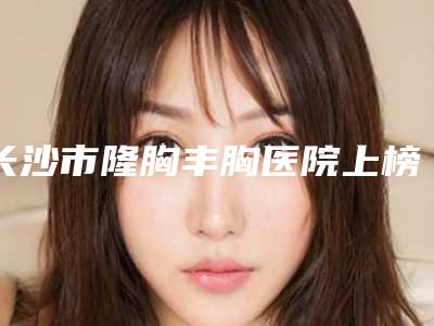 长沙市隆胸丰胸医院上榜名单top10强实力深挖-长沙珀斐医疗美容有限公司解锁前五名~