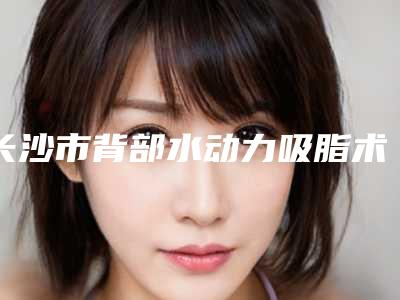 长沙市背部水动力吸脂术医院排名榜前十位1v1对比(长沙市背部水动力吸脂术整形医院)