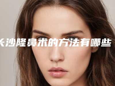 长沙隆鼻术的方法有哪些(长沙隆鼻手术费用哪家比较好)