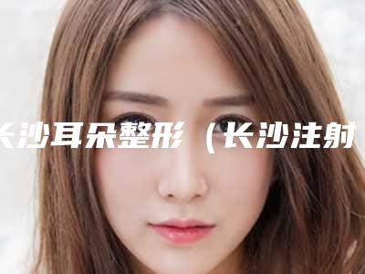 长沙耳朵整形(长沙注射丰耳垂整形美容适合什么年龄)