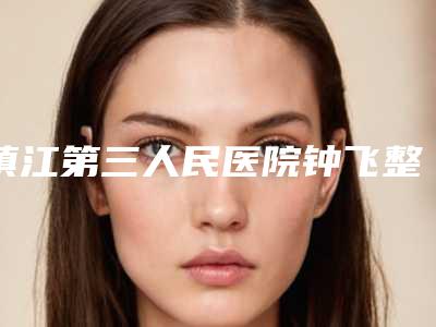 镇江第三人民医院钟飞整形医生费用表明细真实版本上线