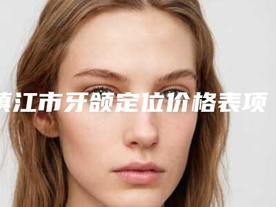 镇江市牙颌定位价格表项目全新一览-镇江市牙颌定位价格