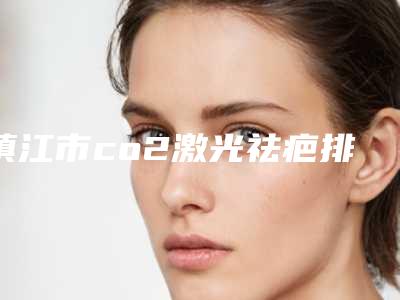 镇江市co2激光祛疤排名榜前十名单来袭（镇江市co2激光祛疤整形医院）