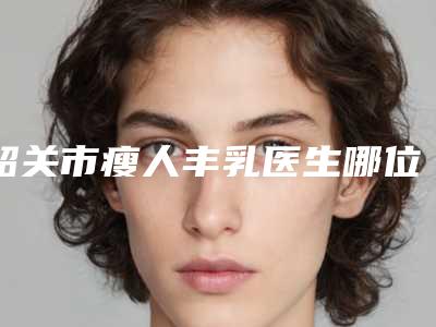 韶关市瘦人丰乳医生哪位比较好-吴玉忠整形医生风格评价看挺好呢
