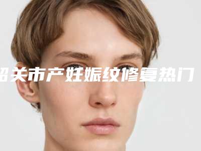 韶关市产妊娠纹修复热门项目及价格表展示-韶关市产妊娠纹修复整容大约需要多少钱