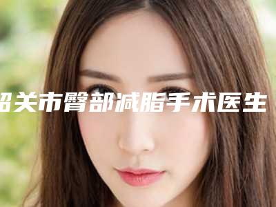 韶关市臀部减脂手术医生排名前十名名单公开-甘泉医生夺得榜首