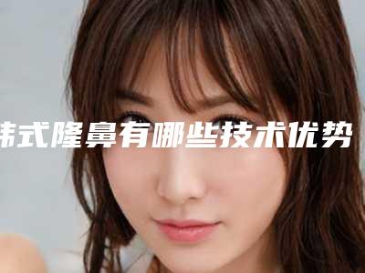 韩式隆鼻有哪些技术优势(韩式隆鼻术哪里好)