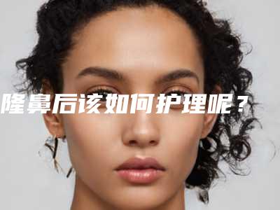 隆鼻后该如何护理呢?