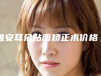 雅安耳朵贴面矫正术价格一般是多少