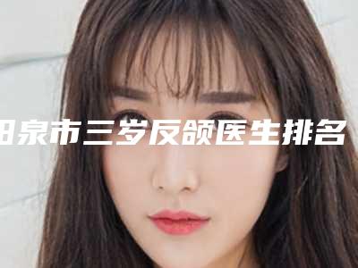 阳泉市三岁反颌医生排名综合实力前十位口碑上榜-阳泉市三岁反颌医生