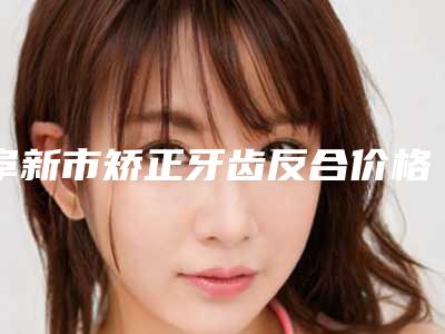 阜新市矫正牙齿反合价格收费表价目表在线公布-阜新市矫正牙齿反合价格