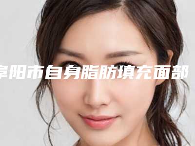阜阳市自身脂肪填充面部价格(费用)清单全新版公布-阜阳市自身脂肪填充面部修复失败费用是多少