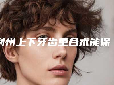 荆州上下牙齿重合术能保持多少年不变形