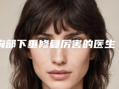 胸部下垂修复厉害的医生三亚市(刘海波医生实力很不错哦)