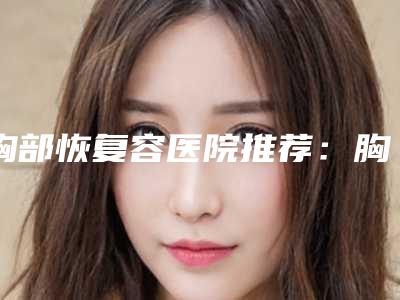 胸部恢复容医院推荐:胸部恢复医院综合实力前30名多面测评