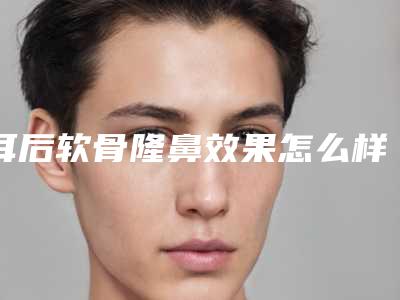 耳后软骨隆鼻效果怎么样(耳软骨比较软可以隆鼻嘛)