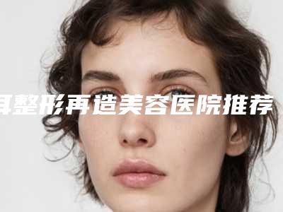 耳整形再造美容医院推荐：耳整形再造医院top30强哪家靠谱