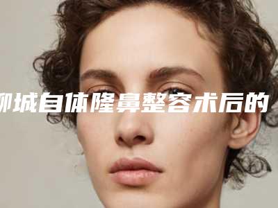 聊城自体隆鼻整容术后的保养事项
