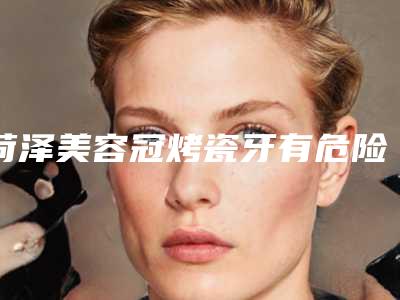 菏泽美容冠烤瓷牙有危险吗有后遗症吗