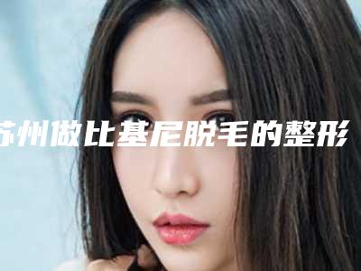 苏州做比基尼脱毛的整形医生哪个好?