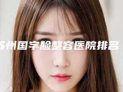 苏州国字脸整容医院排名前七各有特色,苏州英博口腔带链接预约