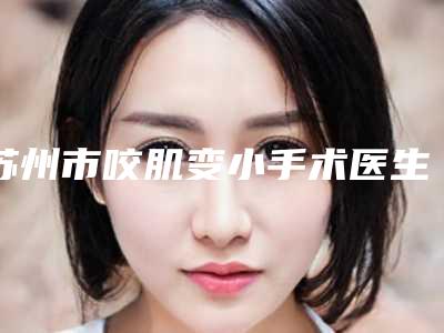 苏州市咬肌变小手术医生排行榜前十正规医生推荐(钱菊医生都做的不错)