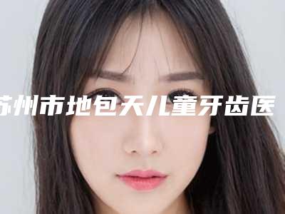 苏州市地包天儿童牙齿医生上榜清单前十强年中盘点-苏州市向华口腔医生