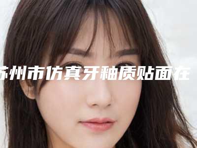 苏州市仿真牙釉质贴面在榜清单优势显著-苏州市仿真牙釉质贴面口腔医生